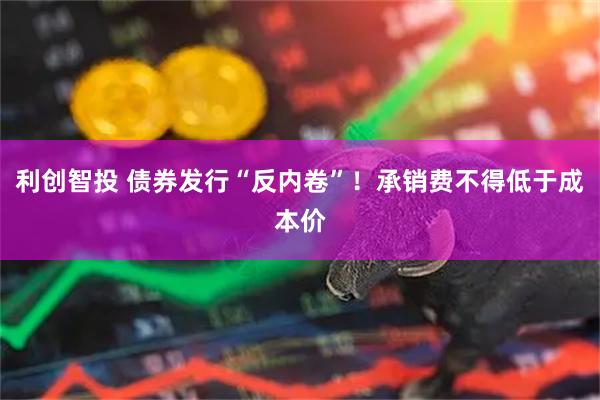 利创智投 债券发行“反内卷”！承销费不得低于成本价