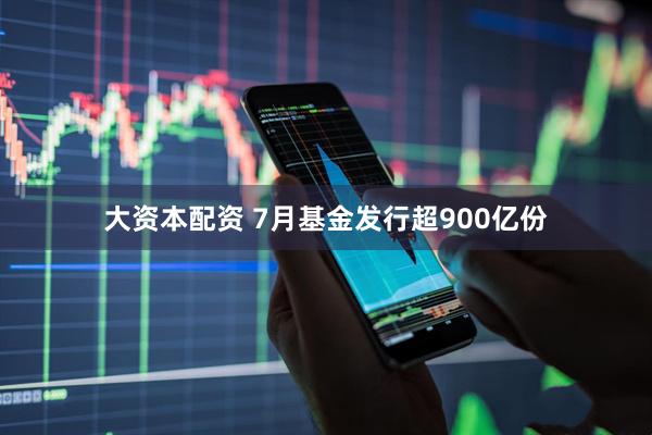 大资本配资 7月基金发行超900亿份