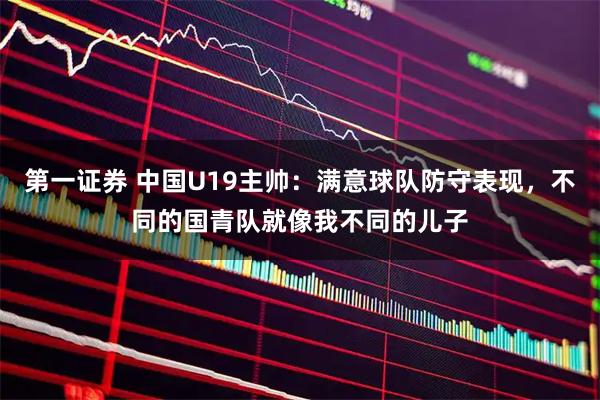 第一证券 中国U19主帅：满意球队防守表现，不同的国青队就像我不同的儿子