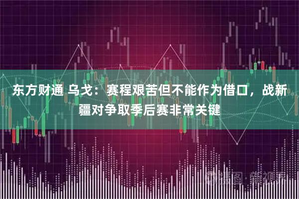 东方财通 乌戈：赛程艰苦但不能作为借口，战新疆对争取季后赛非常关键