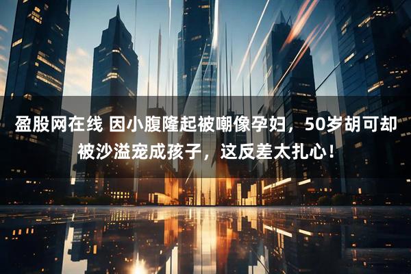 盈股网在线 因小腹隆起被嘲像孕妇，50岁胡可却被沙溢宠成孩子，这反差太扎心！