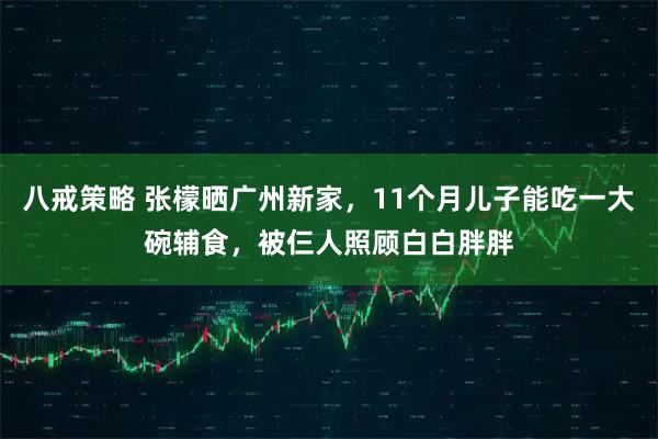 八戒策略 张檬晒广州新家，11个月儿子能吃一大碗辅食，被仨人照顾白白胖胖