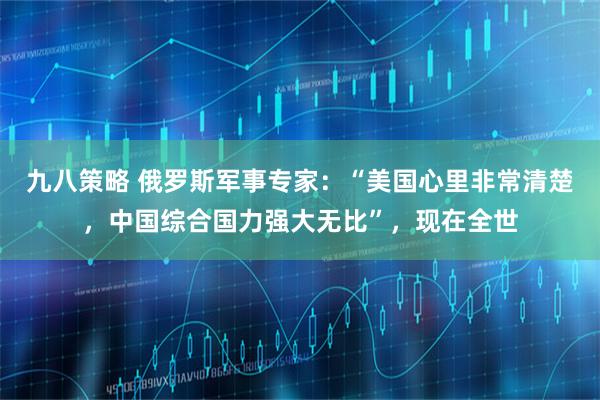 九八策略 俄罗斯军事专家：“美国心里非常清楚，中国综合国力强大无比”，现在全世