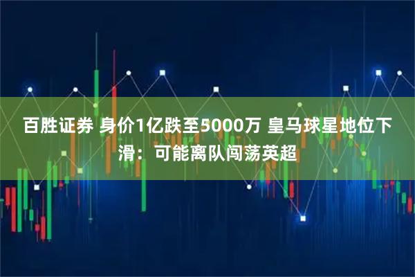 百胜证券 身价1亿跌至5000万 皇马球星地位下滑：可能离队闯荡英超