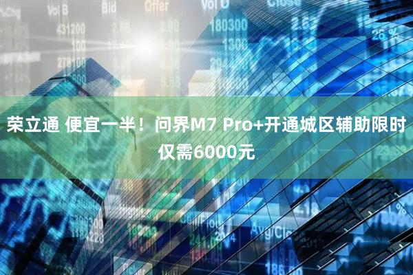 荣立通 便宜一半！问界M7 Pro+开通城区辅助限时仅需6000元